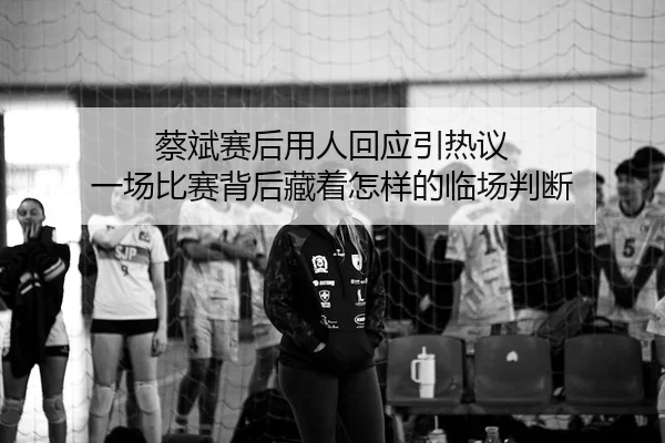 蔡斌赛后用人回应引热议 一场比赛背后藏着怎样的临场判断